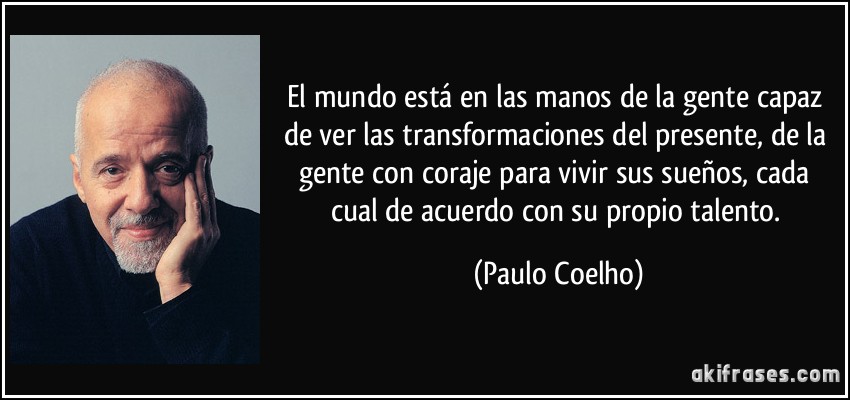 El mundo está en las manos de la gente capaz de ver las transformaciones del presente, de la gente con coraje para vivir sus sueños, cada cual de acuerdo con su propio talento. (Paulo Coelho)