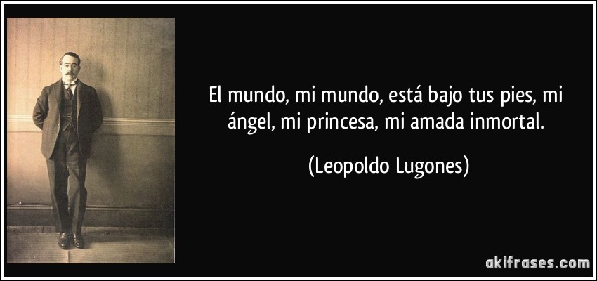 El mundo, mi mundo, está bajo tus pies, mi ángel, mi princesa, mi amada inmortal. (Leopoldo Lugones)