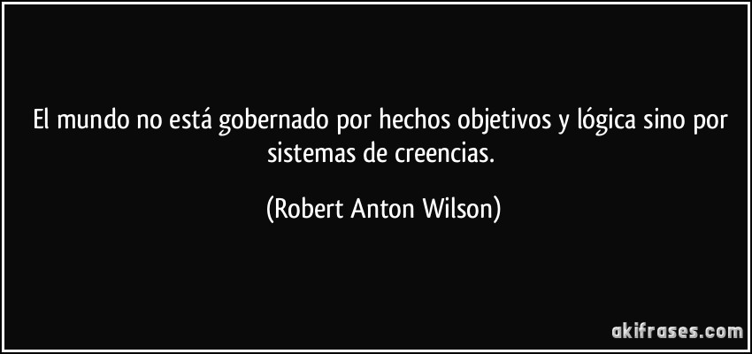 El mundo no está gobernado por hechos objetivos y lógica sino por sistemas de creencias. (Robert Anton Wilson)