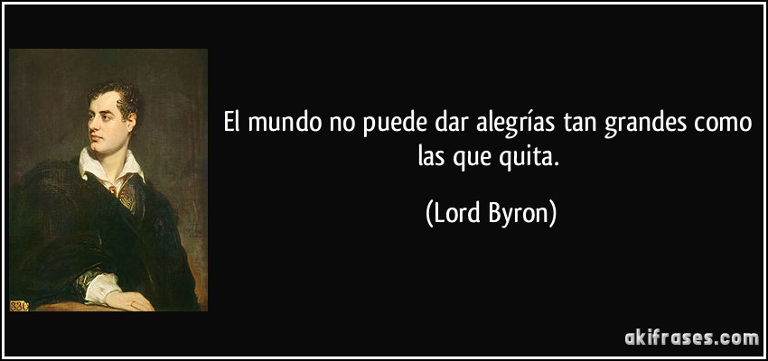 El mundo no puede dar alegrías tan grandes como las que quita. (Lord Byron)