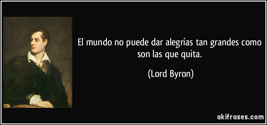El mundo no puede dar alegrías tan grandes como son las que quita. (Lord Byron)