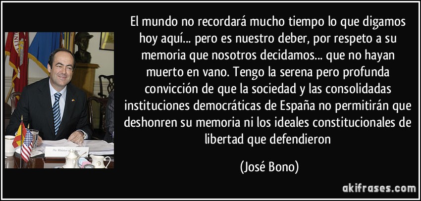 El mundo no recordará mucho tiempo lo que digamos hoy aquí... pero es nuestro deber, por respeto a su memoria que nosotros decidamos... que no hayan muerto en vano. Tengo la serena pero profunda convicción de que la sociedad y las consolidadas instituciones democráticas de España no permitirán que deshonren su memoria ni los ideales constitucionales de libertad que defendieron (José Bono)