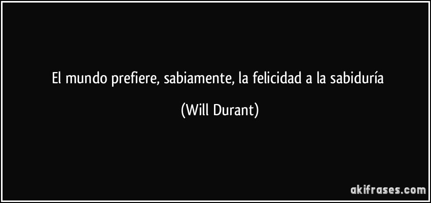 El mundo prefiere, sabiamente, la felicidad a la sabiduría (Will Durant)