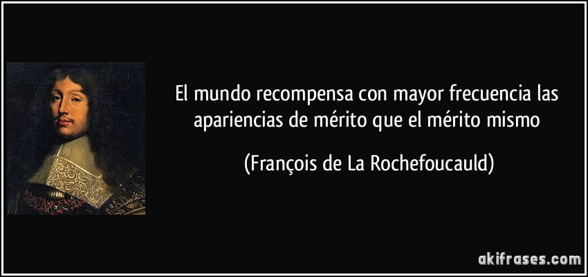 El mundo recompensa con mayor frecuencia las apariencias de mérito que el mérito mismo (François de La Rochefoucauld)