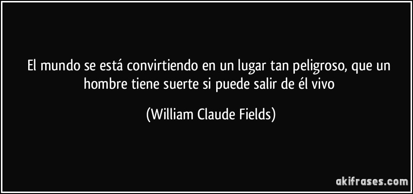 El mundo se está convirtiendo en un lugar tan peligroso, que un hombre tiene suerte si puede salir de él vivo (William Claude Fields)