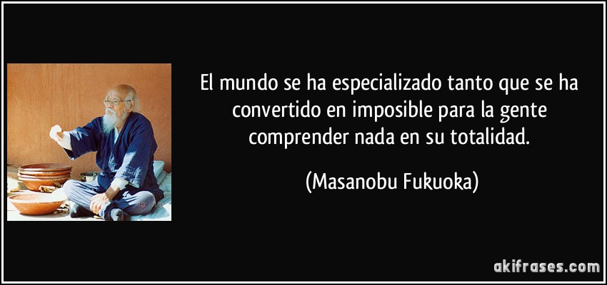 El mundo se ha especializado tanto que se ha convertido en imposible para la gente comprender nada en su totalidad. (Masanobu Fukuoka)