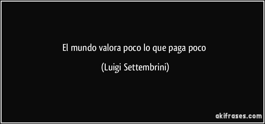 El mundo valora poco lo que paga poco (Luigi Settembrini)