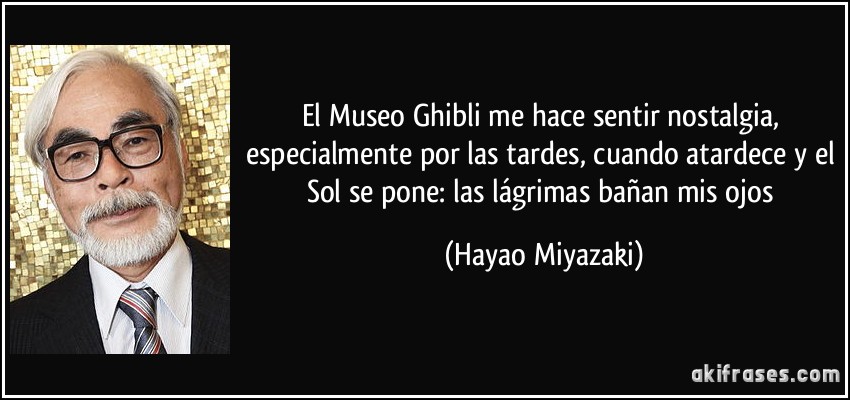 El Museo Ghibli me hace sentir nostalgia, especialmente por las tardes, cuando atardece y el Sol se pone: las lágrimas bañan mis ojos (Hayao Miyazaki)