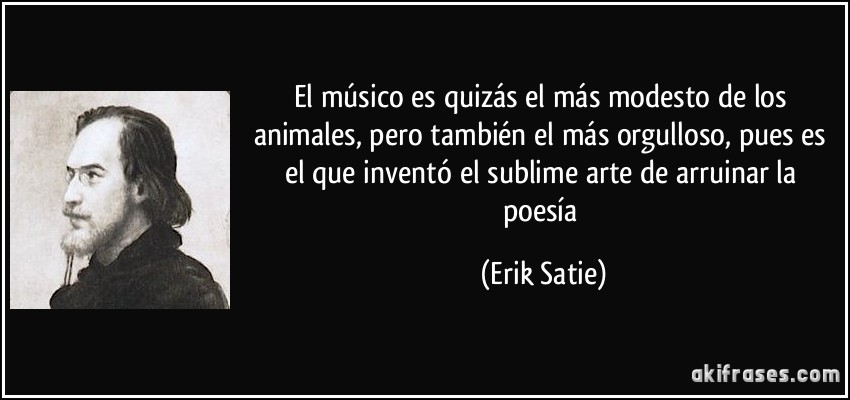 El músico es quizás el más modesto de los animales, pero también el más orgulloso, pues es el que inventó el sublime arte de arruinar la poesía (Erik Satie)