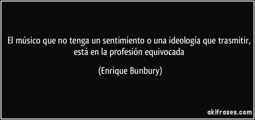 El músico que no tenga un sentimiento o una ideología que trasmitir, está en la profesión equivocada (Enrique Bunbury)