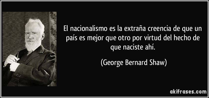 El nacionalismo es la extraña creencia de que un país es mejor que otro por virtud del hecho de que naciste ahí. (George Bernard Shaw)