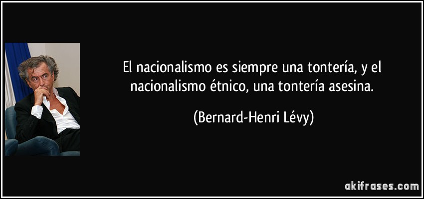 El nacionalismo es siempre una tontería, y el nacionalismo étnico, una tontería asesina. (Bernard-Henri Lévy)