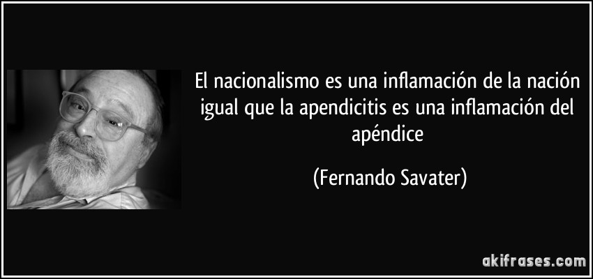 El nacionalismo es una inflamación de la nación igual que la apendicitis es una inflamación del apéndice (Fernando Savater)
