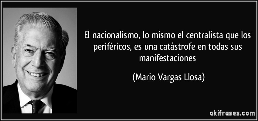 El nacionalismo, lo mismo el centralista que los periféricos, es una catástrofe en todas sus manifestaciones (Mario Vargas Llosa)