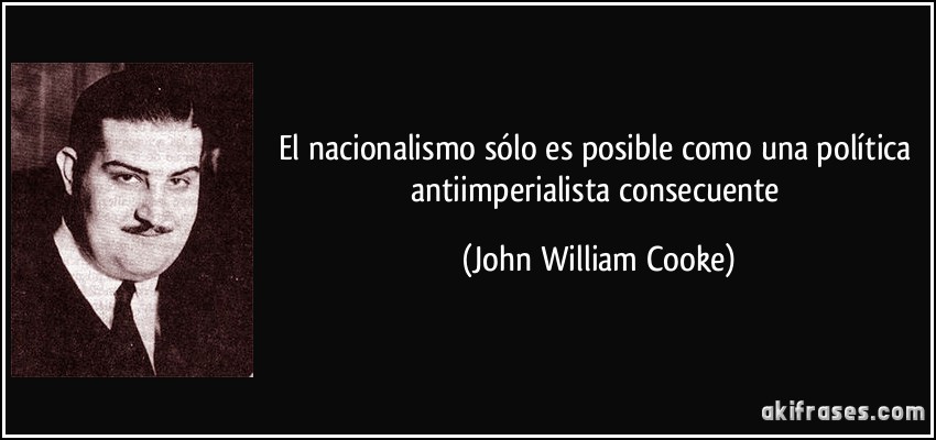 El nacionalismo sólo es posible como una política antiimperialista consecuente (John William Cooke)