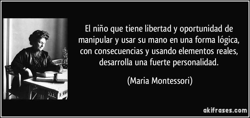 El niño que tiene libertad y oportunidad de manipular y usar su mano en una forma lógica, con consecuencias y usando elementos reales, desarrolla una fuerte personalidad. (Maria Montessori)