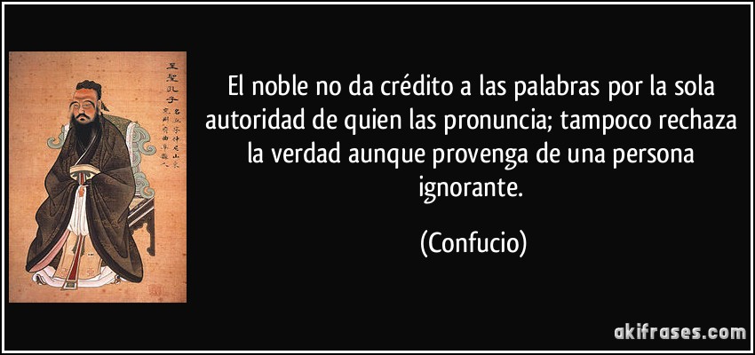El noble no da crédito a las palabras por la sola autoridad de quien las pronuncia; tampoco rechaza la verdad aunque provenga de una persona ignorante. (Confucio)