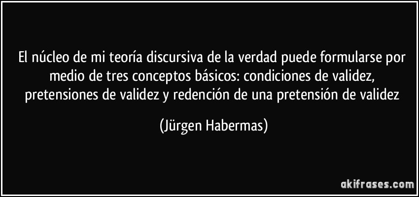 El núcleo de mi teoría discursiva de la verdad puede formularse por medio de tres conceptos básicos: condiciones de validez, pretensiones de validez y redención de una pretensión de validez (Jürgen Habermas)