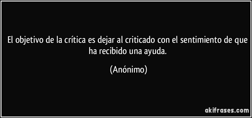 El objetivo de la crítica es dejar al criticado con el sentimiento de que ha recibido una ayuda. (Anónimo)