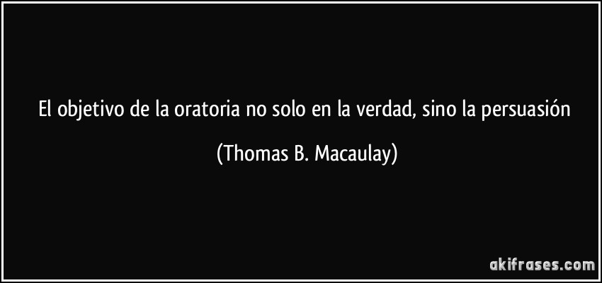 El objetivo de la oratoria no solo en la verdad, sino la persuasión (Thomas B. Macaulay)