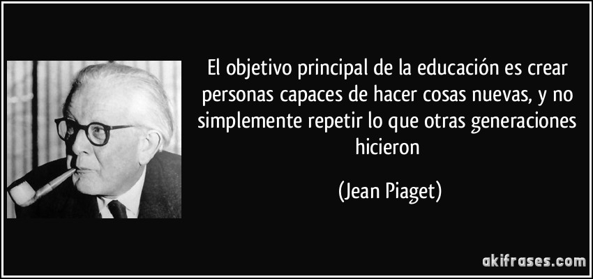 El objetivo principal de la educación es crear personas capaces de hacer cosas nuevas, y no simplemente repetir lo que otras generaciones hicieron (Jean Piaget)