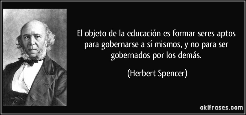 El objeto de la educación es formar seres aptos para gobernarse a sí mismos, y no para ser gobernados por los demás. (Herbert Spencer)