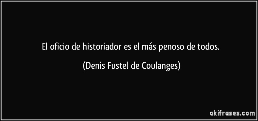 El oficio de historiador es el más penoso de todos. (Denis Fustel de Coulanges)