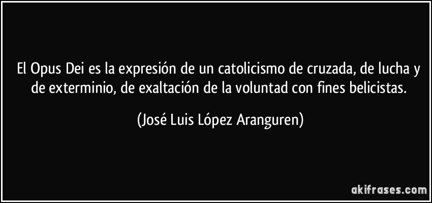 El Opus Dei es la expresión de un catolicismo de cruzada, de lucha y de exterminio, de exaltación de la voluntad con fines belicistas. (José Luis López Aranguren)