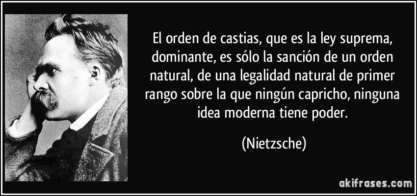 El orden de castias, que es la ley suprema, dominante, es sólo la sanción de un orden natural, de una legalidad natural de primer rango sobre la que ningún capricho, ninguna idea moderna tiene poder. (Nietzsche)