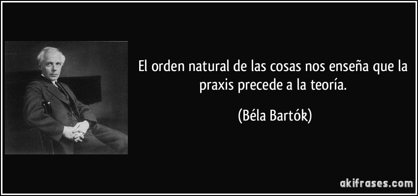 El orden natural de las cosas nos enseña que la praxis precede a la teoría. (Béla Bartók)