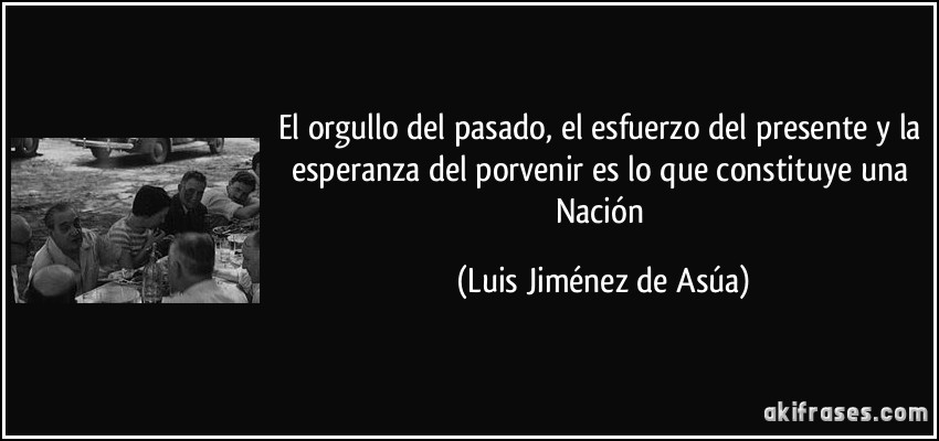 El orgullo del pasado, el esfuerzo del presente y la esperanza del porvenir es lo que constituye una Nación (Luis Jiménez de Asúa)
