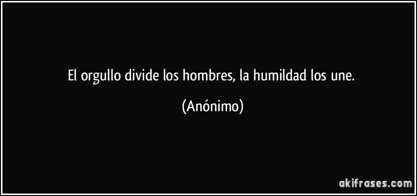 El orgullo divide los hombres, la humildad los une. (Anónimo)
