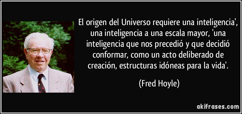 El origen del Universo requiere una inteligencia', una inteligencia a una escala mayor, 'una inteligencia que nos precedió y que decidió conformar, como un acto deliberado de creación, estructuras idóneas para la vida'. (Fred Hoyle)