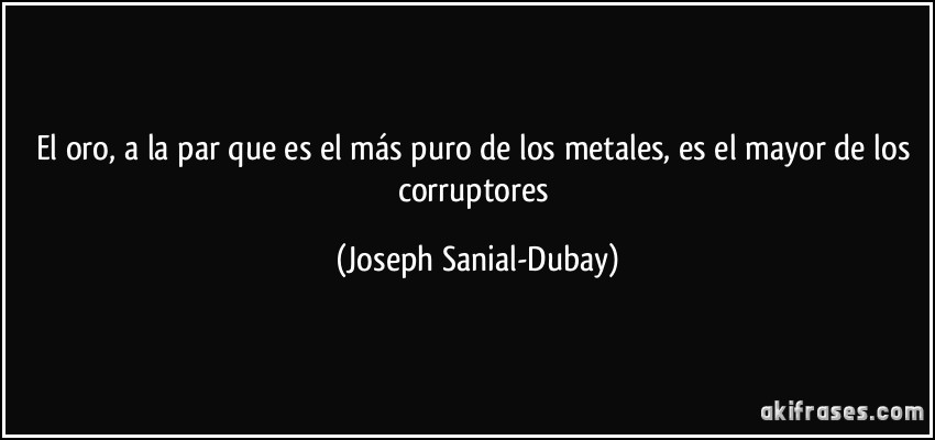 El oro, a la par que es el más puro de los metales, es el mayor de los corruptores (Joseph Sanial-Dubay)