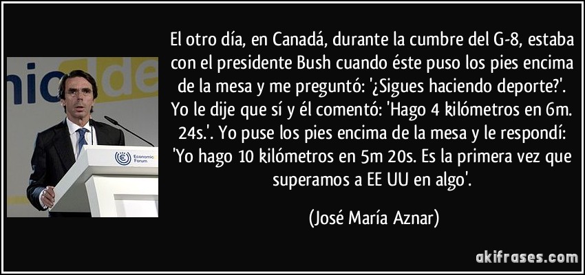 El otro día, en Canadá, durante la cumbre del G-8, estaba con el presidente Bush cuando éste puso los pies encima de la mesa y me preguntó: '¿Sigues haciendo deporte?'. Yo le dije que sí y él comentó: 'Hago 4 kilómetros en 6m. 24s.'. Yo puse los pies encima de la mesa y le respondí: 'Yo hago 10 kilómetros en 5m 20s. Es la primera vez que superamos a EE UU en algo'. (José María Aznar)