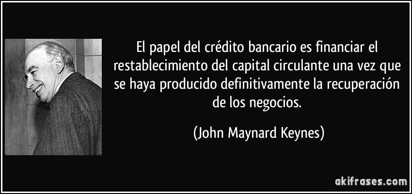 El papel del crédito bancario es financiar el restablecimiento del capital circulante una vez que se haya producido definitivamente la recuperación de los negocios. (John Maynard Keynes)