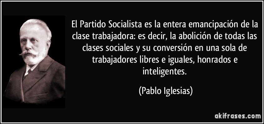 El Partido Socialista es la entera emancipación de la clase trabajadora: es decir, la abolición de todas las clases sociales y su conversión en una sola de trabajadores libres e iguales, honrados e inteligentes. (Pablo Iglesias)