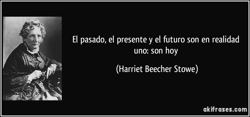 El pasado, el presente y el futuro son en realidad uno: son hoy (Harriet Beecher Stowe)