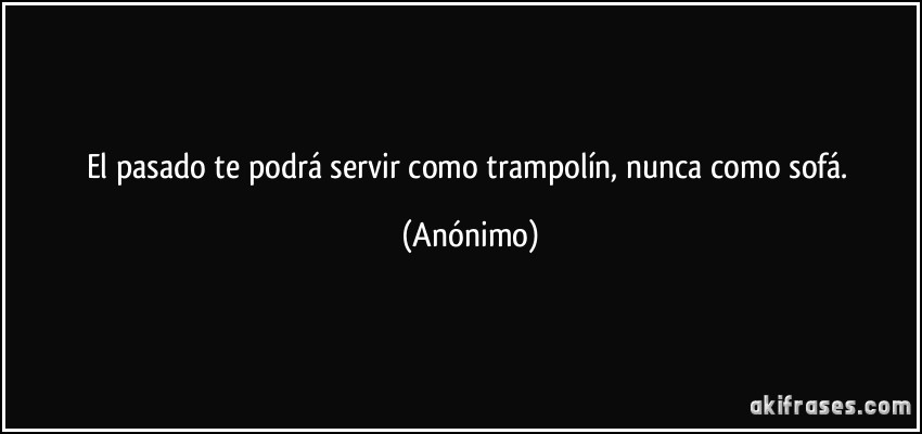 El pasado te podrá servir como trampolín, nunca como sofá. (Anónimo)