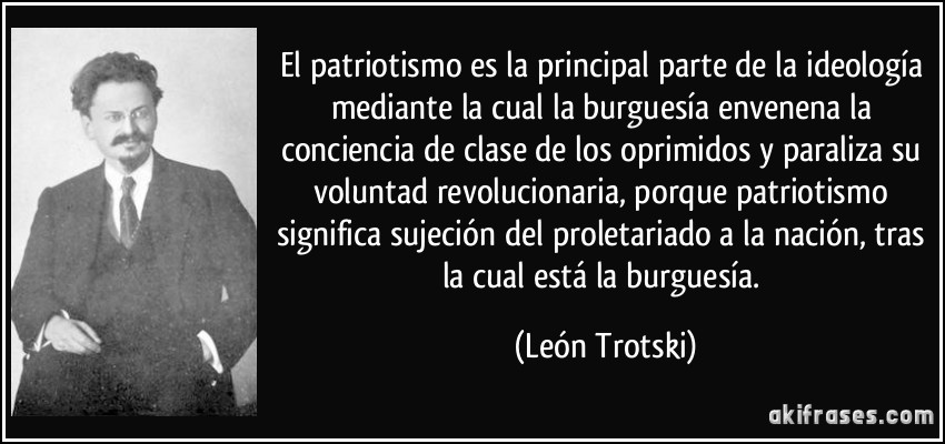 El patriotismo es la principal parte de la ideología mediante la cual la burguesía envenena la conciencia de clase de los oprimidos y paraliza su voluntad revolucionaria, porque patriotismo significa sujeción del proletariado a la nación, tras la cual está la burguesía. (León Trotski)