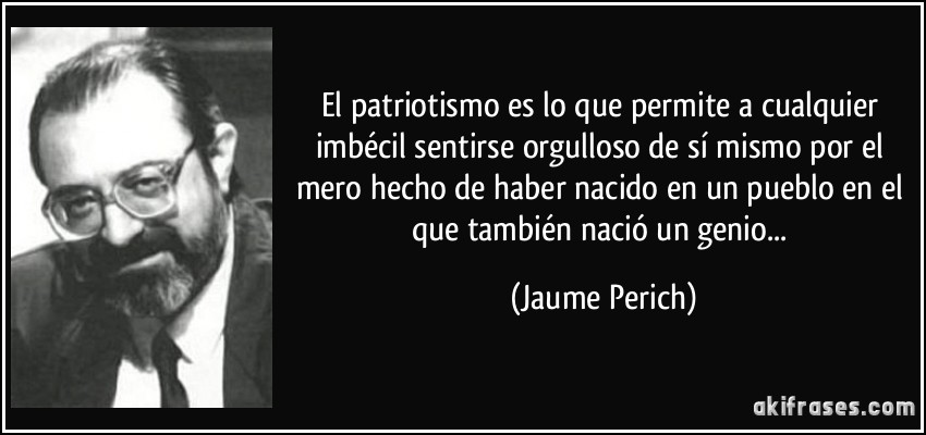 El patriotismo es lo que permite a cualquier imbécil sentirse orgulloso de sí mismo por el mero hecho de haber nacido en un pueblo en el que también nació un genio... (Jaume Perich)