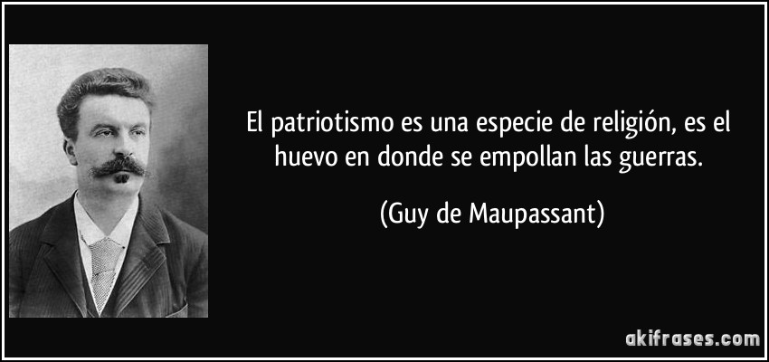 El patriotismo es una especie de religión, es el huevo en donde se empollan las guerras. (Guy de Maupassant)