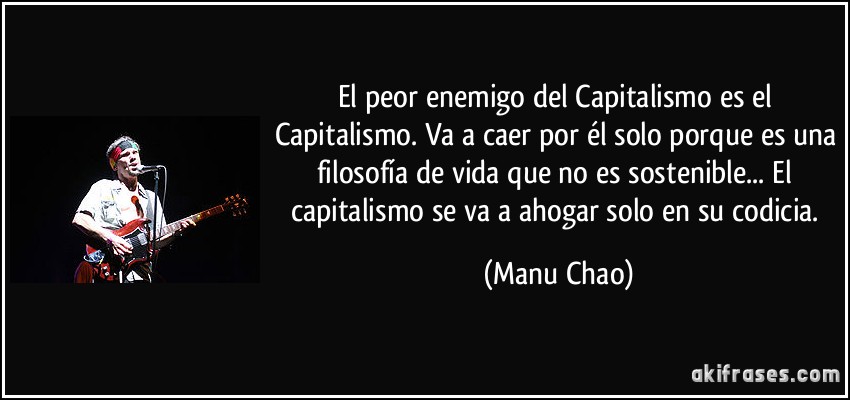 El peor enemigo del Capitalismo es el Capitalismo. Va a caer por él solo porque es una filosofía de vida que no es sostenible... El capitalismo se va a ahogar solo en su codicia. (Manu Chao)