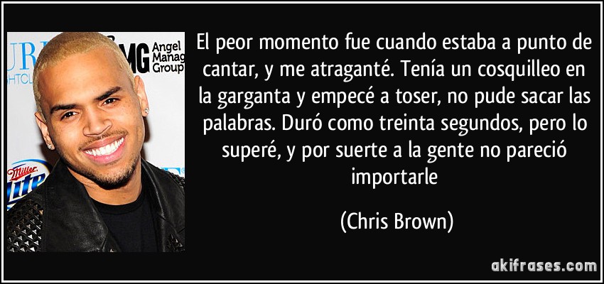 El peor momento fue cuando estaba a punto de cantar, y me atraganté. Tenía un cosquilleo en la garganta y empecé a toser, no pude sacar las palabras. Duró como treinta segundos, pero lo superé, y por suerte a la gente no pareció importarle (Chris Brown)