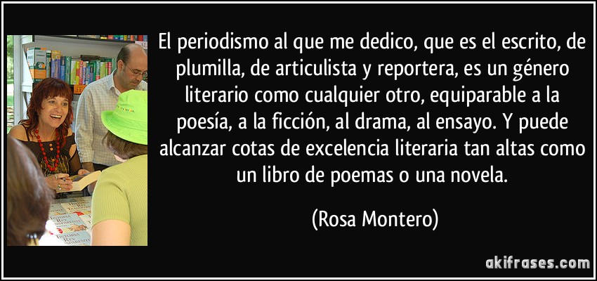 El periodismo al que me dedico, que es el escrito, de plumilla, de articulista y reportera, es un género literario como cualquier otro, equiparable a la poesía, a la ficción, al drama, al ensayo. Y puede alcanzar cotas de excelencia literaria tan altas como un libro de poemas o una novela. (Rosa Montero)