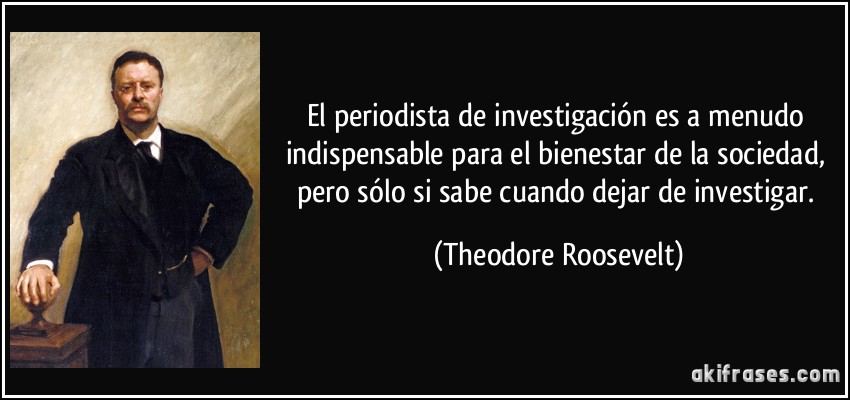 El periodista de investigación es a menudo indispensable para el bienestar de la sociedad, pero sólo si sabe cuando dejar de investigar. (Theodore Roosevelt)
