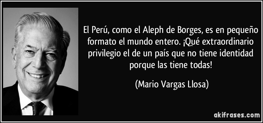 El Perú, como el Aleph de Borges, es en pequeño formato el mundo entero. ¡Qué extraordinario privilegio el de un país que no tiene identidad porque las tiene todas! (Mario Vargas Llosa)