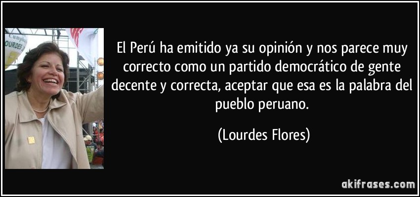 El Perú ha emitido ya su opinión y nos parece muy correcto como un partido democrático de gente decente y correcta, aceptar que esa es la palabra del pueblo peruano. (Lourdes Flores)