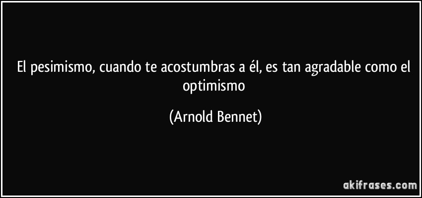 El pesimismo, cuando te acostumbras a él, es tan agradable como el optimismo (Arnold Bennet)