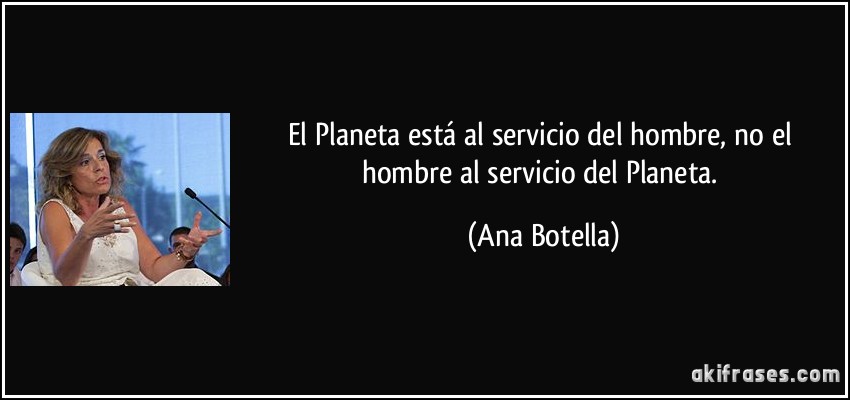 El Planeta está al servicio del hombre, no el hombre al servicio del Planeta. (Ana Botella)